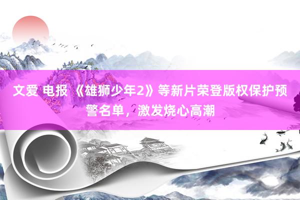 文爱 电报 《雄狮少年2》等新片荣登版权保护预警名单，激发烧心高潮