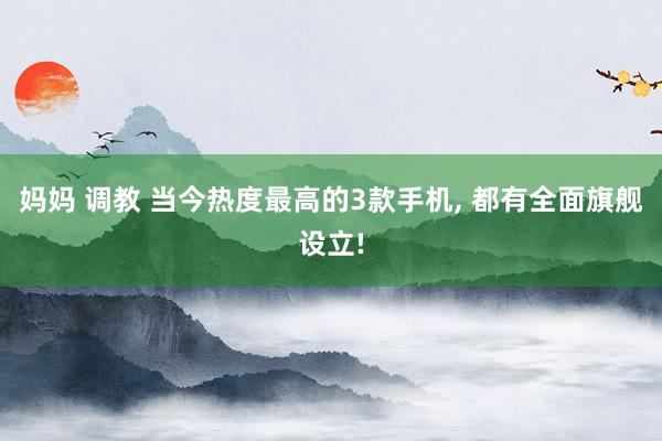 妈妈 调教 当今热度最高的3款手机, 都有全面旗舰设立!