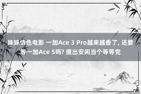 妹妹情色电影 一加Ace 3 Pro越来越香了, 还要等一加Ace 5吗? 提出安闲当个等等党