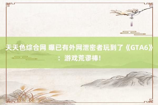 天天色综合网 曝已有外网泄密者玩到了《GTA6》：游戏荒谬棒!