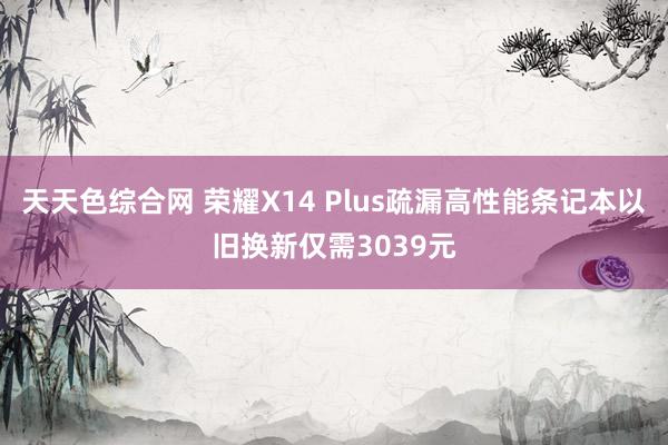 天天色综合网 荣耀X14 Plus疏漏高性能条记本以旧换新仅需3039元