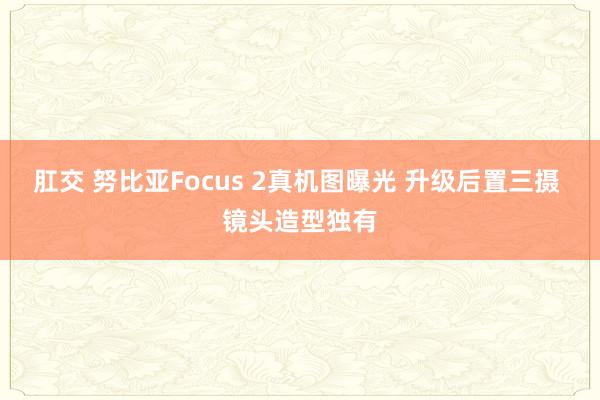 肛交 努比亚Focus 2真机图曝光 升级后置三摄 镜头造型独有