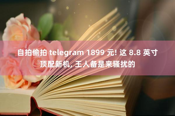 自拍偷拍 telegram 1899 元! 这 8.8 英寸顶配新机, 王人备是来骚扰的