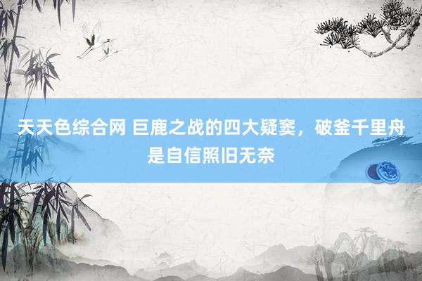 天天色综合网 巨鹿之战的四大疑窦，破釜千里舟是自信照旧无奈
