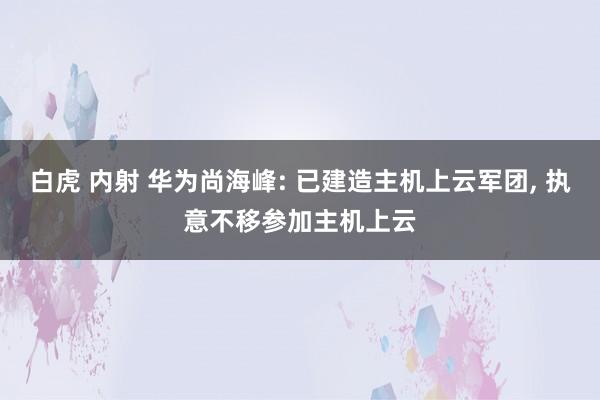 白虎 内射 华为尚海峰: 已建造主机上云军团, 执意不移参加主机上云