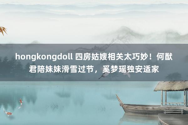hongkongdoll 四房姑嫂相关太巧妙！何猷君陪妹妹滑雪过节，奚梦瑶独安适家