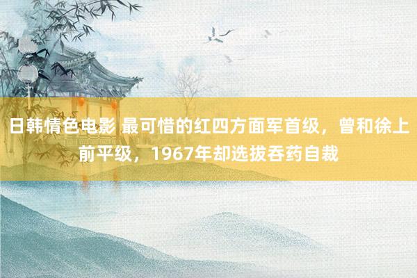 日韩情色电影 最可惜的红四方面军首级，曾和徐上前平级，1967年却选拔吞药自裁