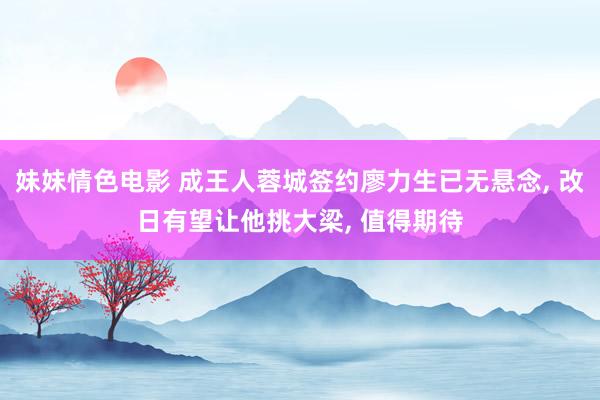 妹妹情色电影 成王人蓉城签约廖力生已无悬念, 改日有望让他挑大梁, 值得期待