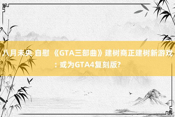八月未央 自慰 《GTA三部曲》建树商正建树新游戏: 或为GTA4复刻版?