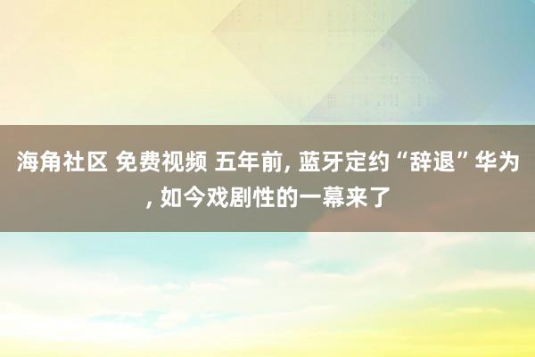 海角社区 免费视频 五年前， 蓝牙定约“辞退”华为， 如今戏剧性的一幕来了