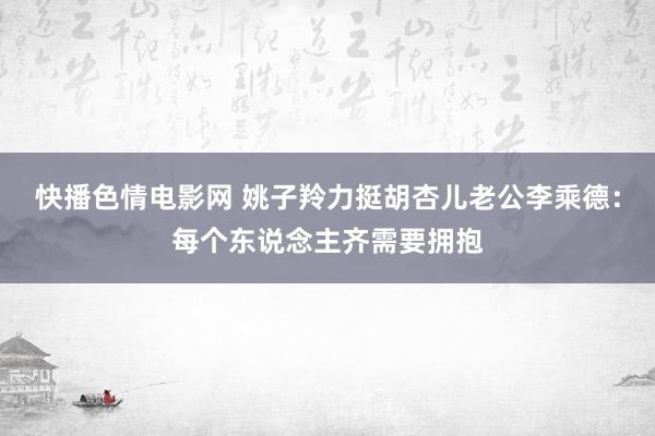 快播色情电影网 姚子羚力挺胡杏儿老公李乘德：每个东说念主齐需要拥抱