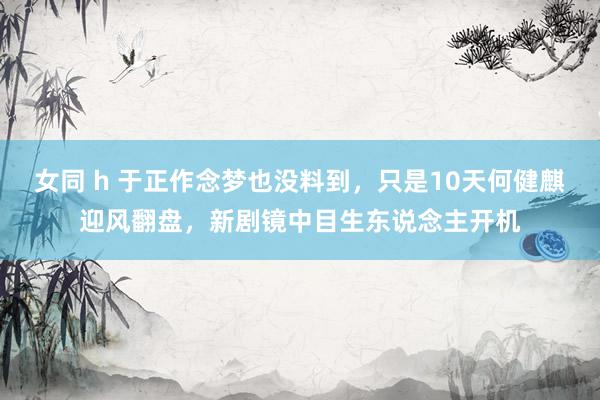 女同 h 于正作念梦也没料到，只是10天何健麒迎风翻盘，新剧镜中目生东说念主开机