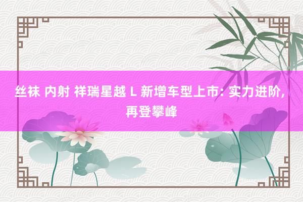 丝袜 内射 祥瑞星越 L 新增车型上市: 实力进阶, 再登攀峰