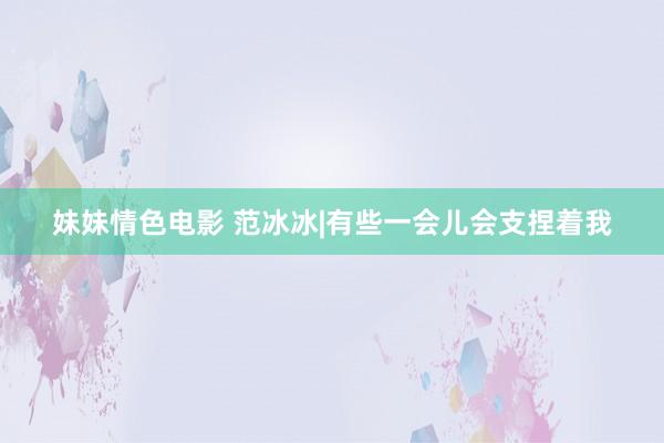 妹妹情色电影 范冰冰|有些一会儿会支捏着我