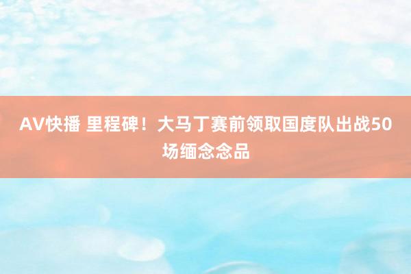 AV快播 里程碑！大马丁赛前领取国度队出战50场缅念念品