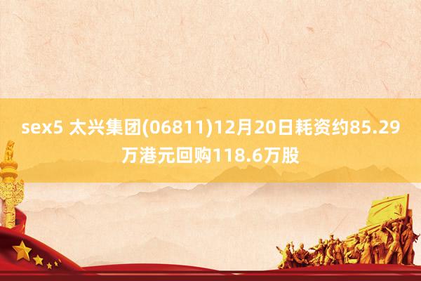 sex5 太兴集团(06811)12月20日耗资约85.29万港元回购118.6万股