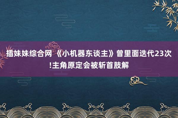 插妹妹综合网 《小机器东谈主》曾里面迭代23次!主角原定会被斩首肢解