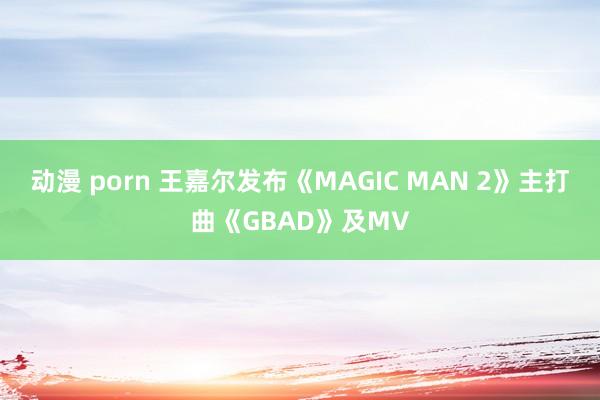动漫 porn 王嘉尔发布《MAGIC MAN 2》主打曲《GBAD》及MV