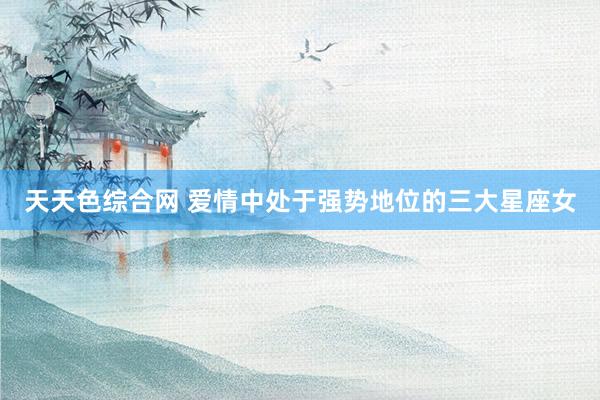 天天色综合网 爱情中处于强势地位的三大星座女