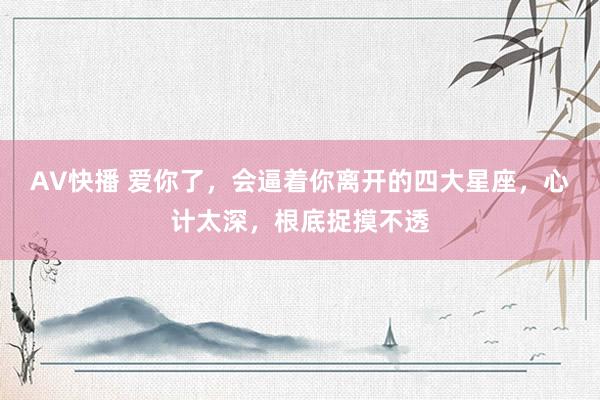 AV快播 爱你了，会逼着你离开的四大星座，心计太深，根底捉摸不透