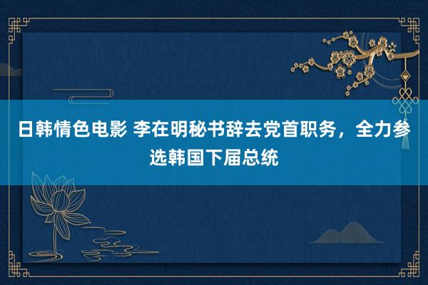 日韩情色电影 李在明秘书辞去党首职务，全力参选韩国下届总统