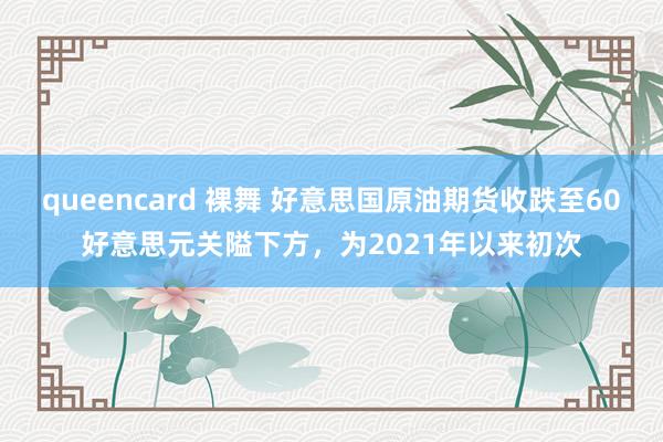 queencard 裸舞 好意思国原油期货收跌至60好意思元关隘下方，为2021年以来初次