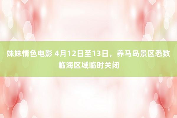 妹妹情色电影 4月12日至13日，养马岛景区悉数临海区域临时关闭