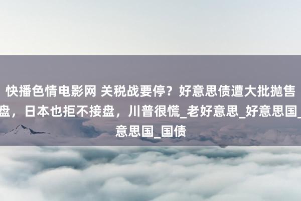 快播色情电影网 关税战要停？好意思债遭大批抛售至崩盘，日本也拒不接盘，川普很慌_老好意思_好意思国_国债