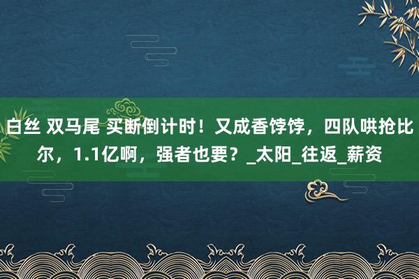 白丝 双马尾 买断倒计时！又成香饽饽，四队哄抢比尔，1.1亿啊，强者也要？_太阳_往返_薪资