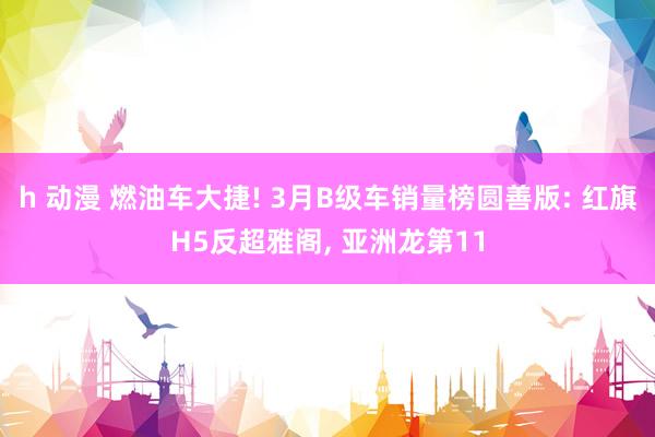 h 动漫 燃油车大捷! 3月B级车销量榜圆善版: 红旗H5反超雅阁， 亚洲龙第11
