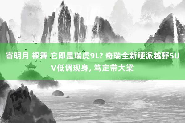寄明月 裸舞 它即是瑞虎9L? 奇瑞全新硬派越野SUV低调现身， 笃定带大梁