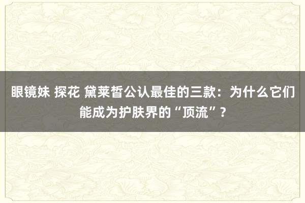 眼镜妹 探花 黛莱皙公认最佳的三款：为什么它们能成为护肤界的“顶流”？