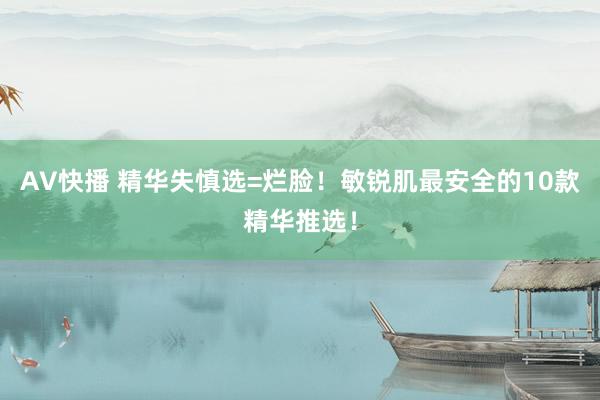 AV快播 精华失慎选=烂脸！敏锐肌最安全的10款精华推选！