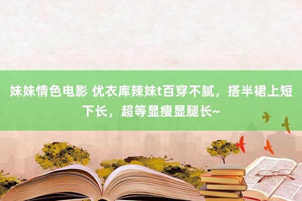 妹妹情色电影 优衣库辣妹t百穿不腻，搭半裙上短下长，超等显瘦显腿长~