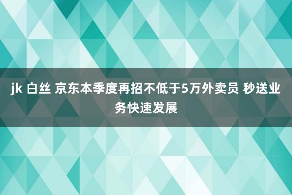 jk 白丝 京东本季度再招不低于5万外卖员 秒送业务快速发展