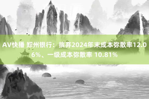 AV快播 郑州银行：摈弃2024年末成本弥散率12.06%、一级成本弥散率 10.81%