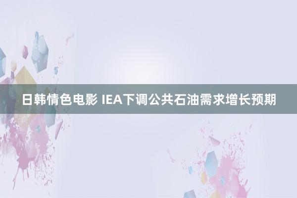 日韩情色电影 IEA下调公共石油需求增长预期