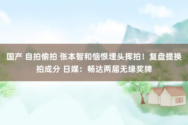 国产 自拍偷拍 张本智和恼恨埋头挥拍！复盘提换拍成分 日媒：畅达两届无缘奖牌