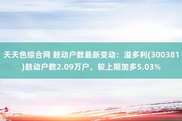 天天色综合网 鼓动户数最新变动：溢多利(300381)鼓动户数2.09万户，较上期加多5.03%
