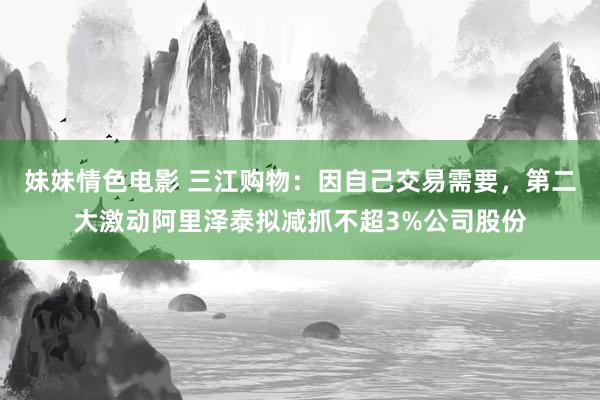 妹妹情色电影 三江购物：因自己交易需要，第二大激动阿里泽泰拟减抓不超3%公司股份