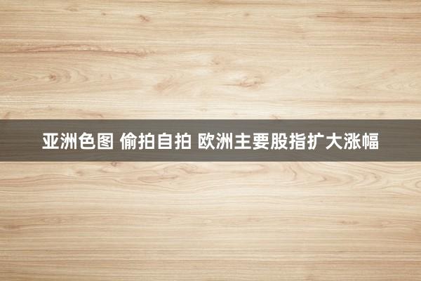 亚洲色图 偷拍自拍 欧洲主要股指扩大涨幅