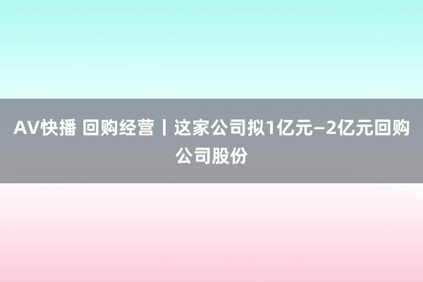 AV快播 回购经营丨这家公司拟1亿元—2亿元回购公司股份