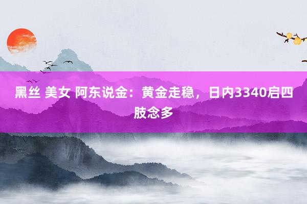 黑丝 美女 阿东说金：黄金走稳，日内3340启四肢念多
