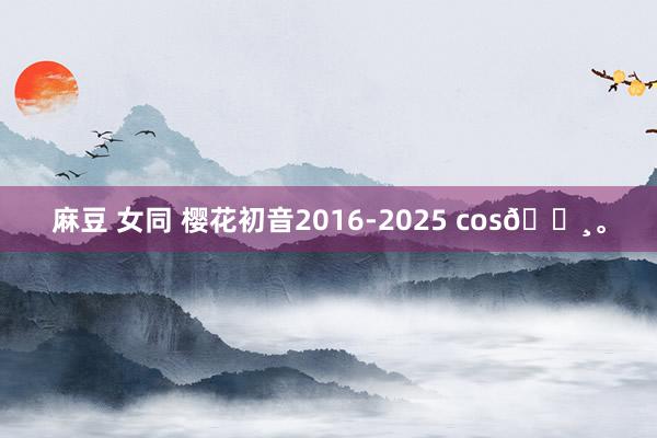 麻豆 女同 樱花初音2016-2025 cos🌸。