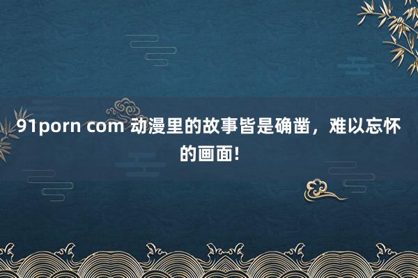 91porn com 动漫里的故事皆是确凿，难以忘怀的画面!