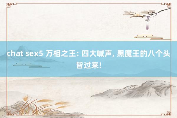 chat sex5 万相之王: 四大喊声， 黑魔王的八个头皆过来!