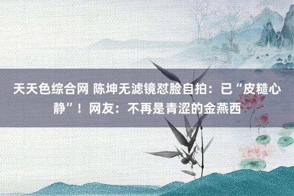 天天色综合网 陈坤无滤镜怼脸自拍：已“皮糙心静”！网友：不再是青涩的金燕西