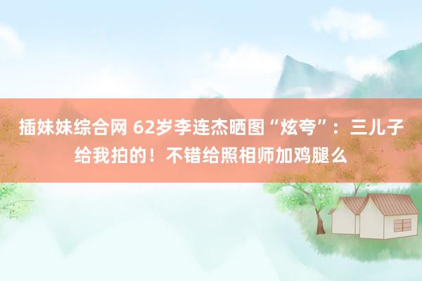 插妹妹综合网 62岁李连杰晒图“炫夸”：三儿子给我拍的！不错给照相师加鸡腿么
