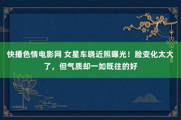 快播色情电影网 女星车晓近照曝光！脸变化太大了，但气质却一如既往的好
