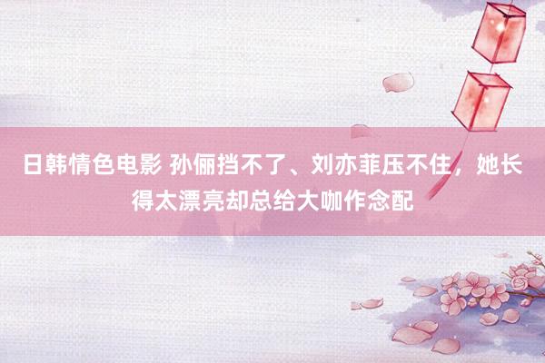 日韩情色电影 孙俪挡不了、刘亦菲压不住，她长得太漂亮却总给大咖作念配